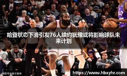 哈登状态下滑引发76人续约犹豫或将影响球队未来计划